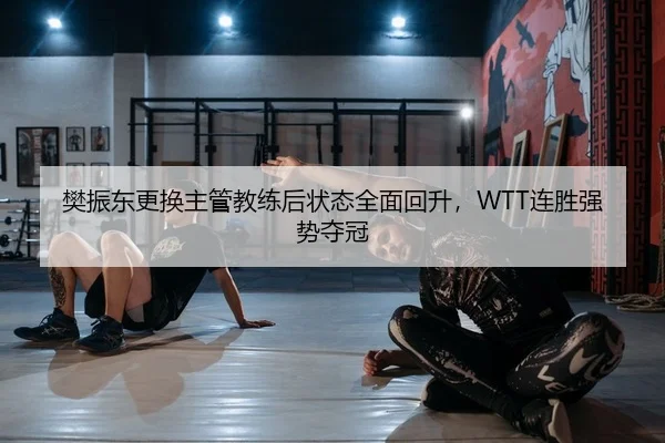 樊振东更换主管教练后状态全面回升，WTT连胜强势夺冠