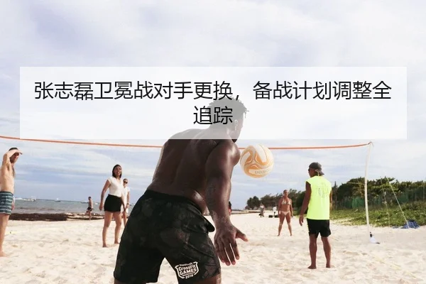 张志磊卫冕战对手更换，备战计划调整全追踪
